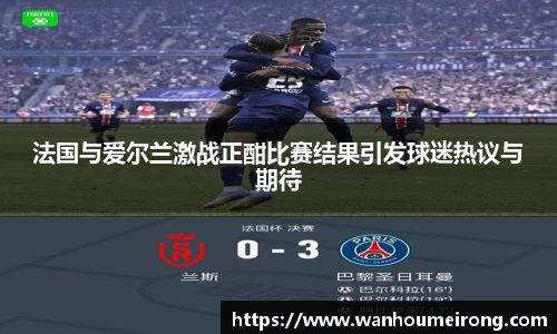 法国与爱尔兰激战正酣比赛结果引发球迷热议与期待