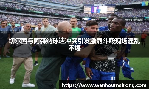 切尔西与阿森纳球迷冲突引发激烈斗殴现场混乱不堪